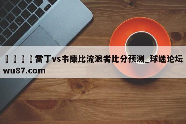 🍢雷丁vs韦康比流浪者比分预测_球迷论坛wu87.com