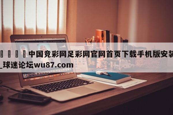 🍢中国竞彩网足彩网官网首页下载手机版安装_球迷论坛wu87.com