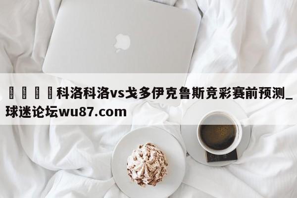 🍢科洛科洛vs戈多伊克鲁斯竞彩赛前预测_球迷论坛wu87.com