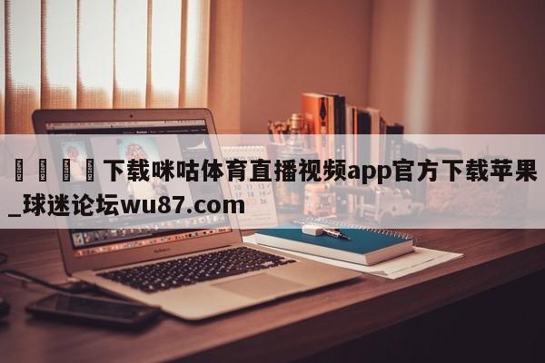 🍢下载咪咕体育直播视频app官方下载苹果_球迷论坛wu87.com