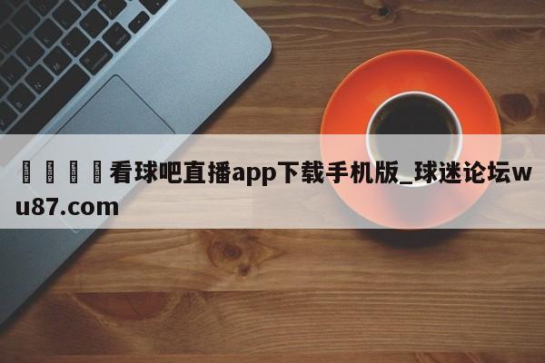 🍢看球吧直播app下载手机版_球迷论坛wu87.com