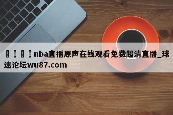 🍢nba直播原声在线观看免费超清直播_球迷论坛wu87.com