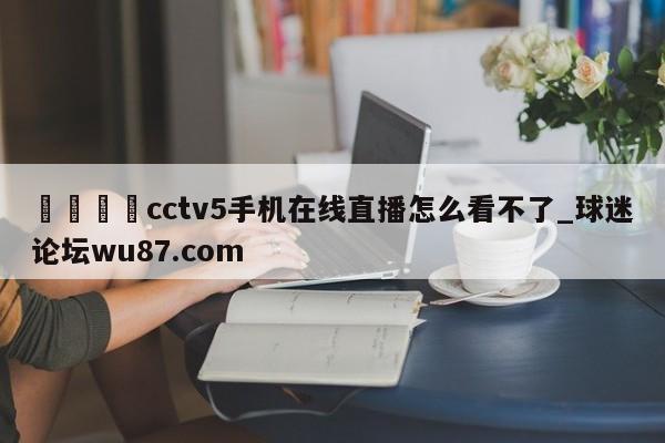 🍢cctv5手机在线直播怎么看不了_球迷论坛wu87.com