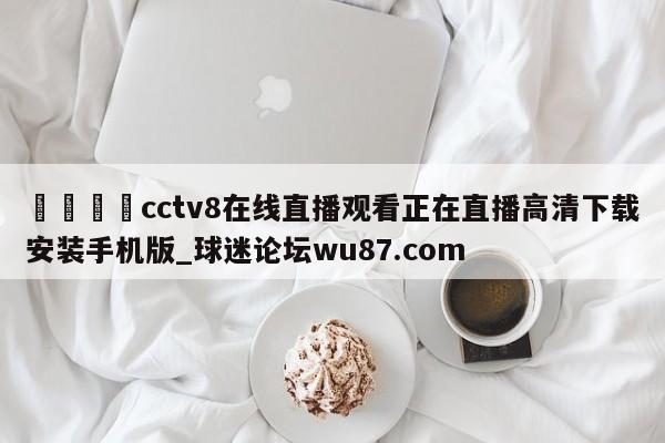 🍢cctv8在线直播观看正在直播高清下载安装手机版_球迷论坛wu87.com