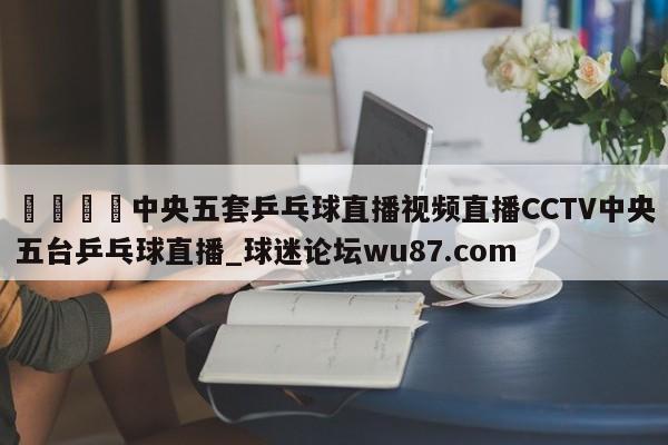 🍢中央五套乒乓球直播视频直播CCTV中央五台乒乓球直播_球迷论坛wu87.com