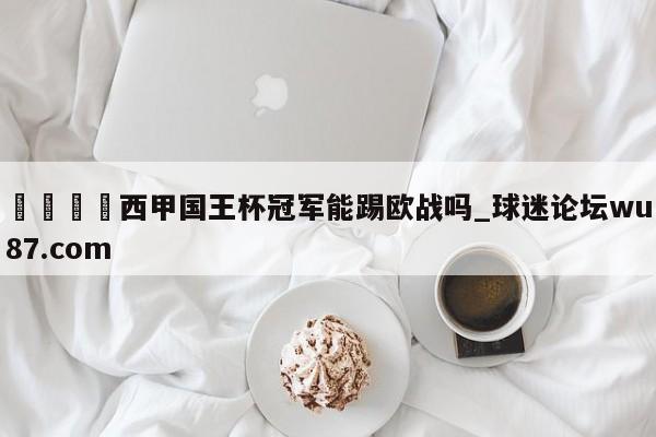 🍢西甲国王杯冠军能踢欧战吗_球迷论坛wu87.com