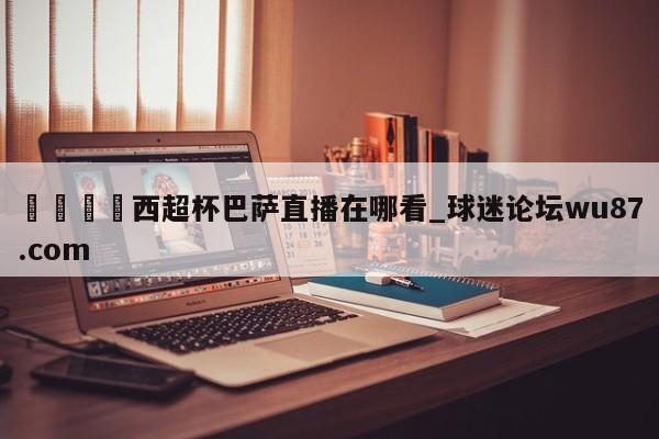🍢西超杯巴萨直播在哪看_球迷论坛wu87.com
