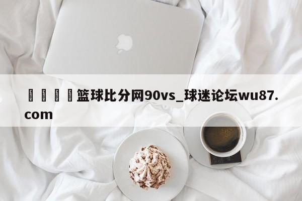 🍢篮球比分网90vs_球迷论坛wu87.com