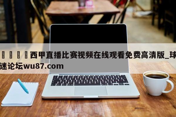 🍢西甲直播比赛视频在线观看免费高清版_球迷论坛wu87.com