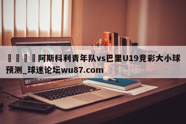 🍢阿斯科利青年队vs巴里U19竞彩大小球预测_球迷论坛wu87.com