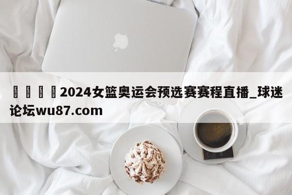 🍢2024女篮奥运会预选赛赛程直播_球迷论坛wu87.com