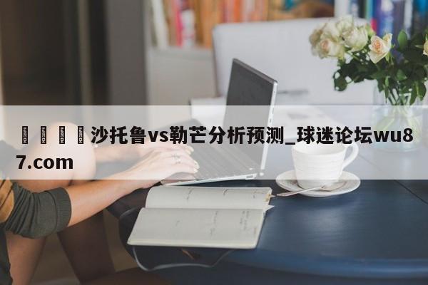 🍢沙托鲁vs勒芒分析预测_球迷论坛wu87.com