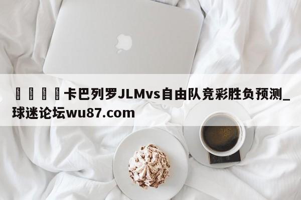 🍢卡巴列罗JLMvs自由队竞彩胜负预测_球迷论坛wu87.com
