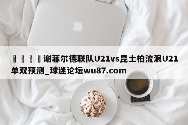 🍢谢菲尔德联队U21vs昆士柏流浪U21单双预测_球迷论坛wu87.com