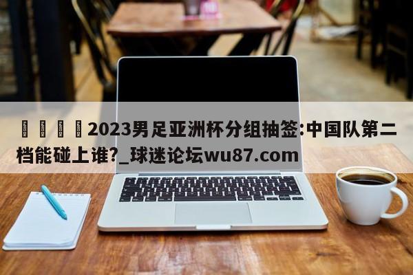 🍢2023男足亚洲杯分组抽签:中国队第二档能碰上谁?_球迷论坛wu87.com