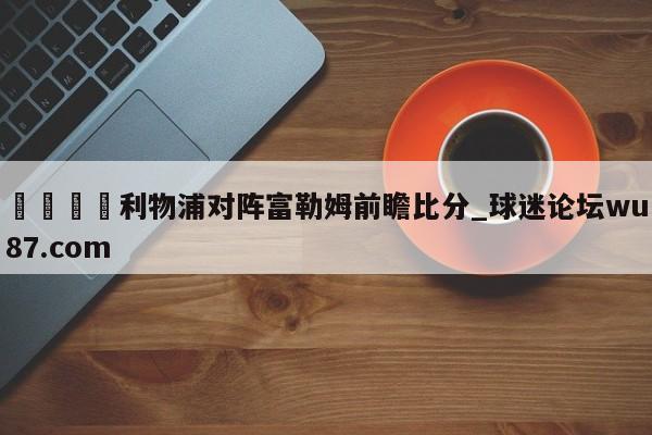 🍢利物浦对阵富勒姆前瞻比分_球迷论坛wu87.com