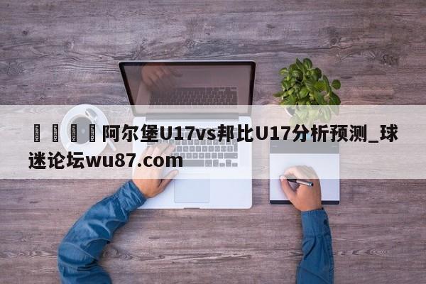 🍢阿尔堡U17vs邦比U17分析预测_球迷论坛wu87.com