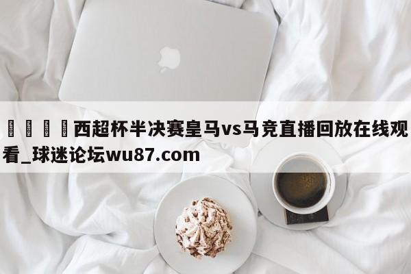 🍢西超杯半决赛皇马vs马竞直播回放在线观看_球迷论坛wu87.com