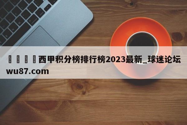 🍢西甲积分榜排行榜2023最新_球迷论坛wu87.com