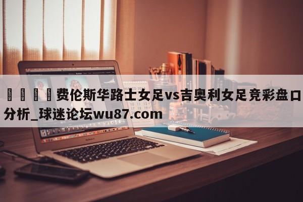 🍢费伦斯华路士女足vs吉奥利女足竞彩盘口分析_球迷论坛wu87.com