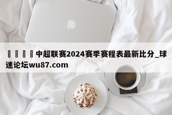 🍢中超联赛2024赛季赛程表最新比分_球迷论坛wu87.com