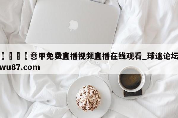 🍢意甲免费直播视频直播在线观看_球迷论坛wu87.com
