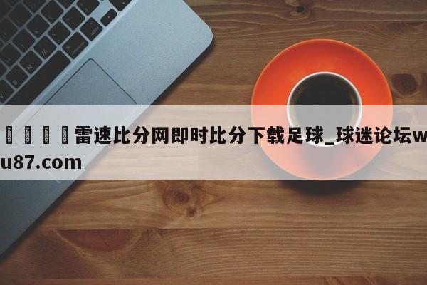 🍢雷速比分网即时比分下载足球_球迷论坛wu87.com