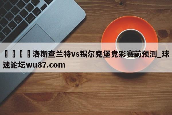 🍢洛斯查兰特vs锡尔克堡竞彩赛前预测_球迷论坛wu87.com