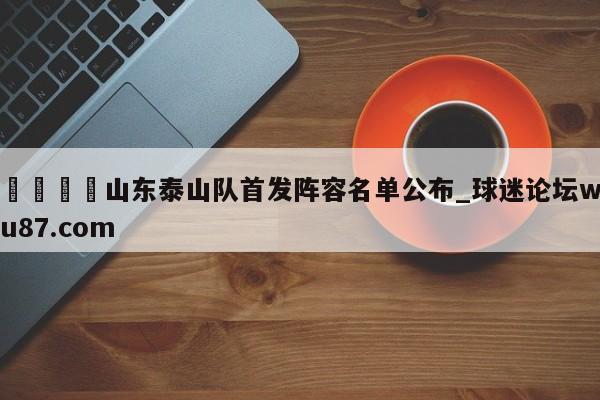 🍢山东泰山队首发阵容名单公布_球迷论坛wu87.com