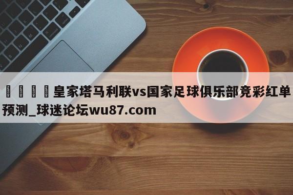 🍢皇家塔马利联vs国家足球俱乐部竞彩红单预测_球迷论坛wu87.com