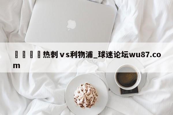 🍢热刺ⅴs利物浦_球迷论坛wu87.com