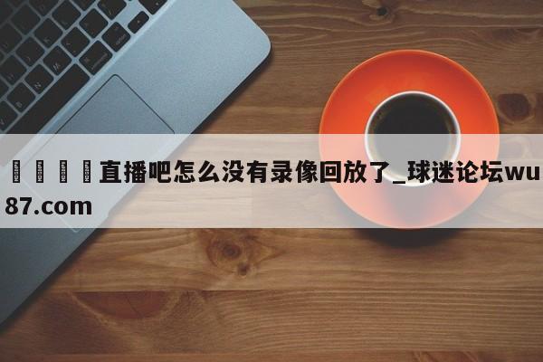 🍢直播吧怎么没有录像回放了_球迷论坛wu87.com