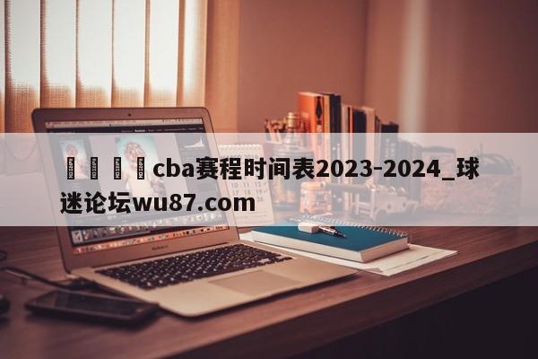 🍢cba赛程时间表2023-2024_球迷论坛wu87.com
