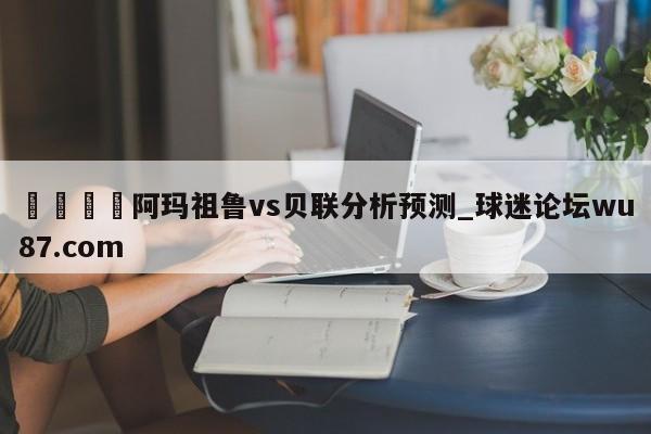 🍢阿玛祖鲁vs贝联分析预测_球迷论坛wu87.com