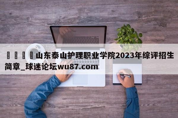🍢山东泰山护理职业学院2023年综评招生简章_球迷论坛wu87.com