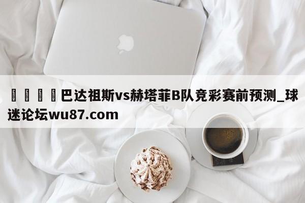 🍢巴达祖斯vs赫塔菲B队竞彩赛前预测_球迷论坛wu87.com