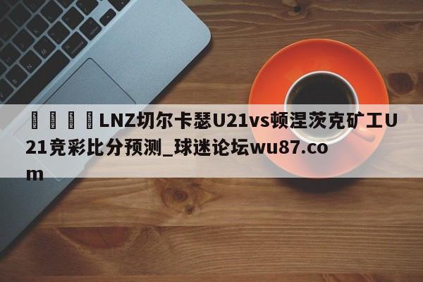 🍢LNZ切尔卡瑟U21vs顿涅茨克矿工U21竞彩比分预测_球迷论坛wu87.com