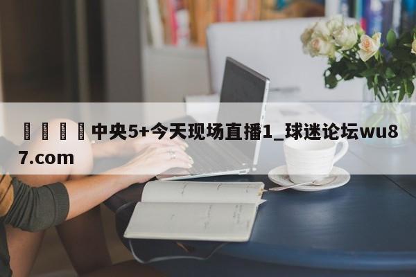 🍢中央5+今天现场直播1_球迷论坛wu87.com