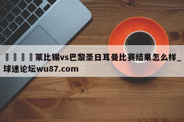 🍢莱比锡vs巴黎圣日耳曼比赛结果怎么样_球迷论坛wu87.com