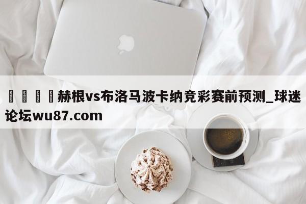🍢赫根vs布洛马波卡纳竞彩赛前预测_球迷论坛wu87.com