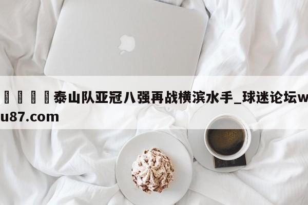 🍢泰山队亚冠八强再战横滨水手_球迷论坛wu87.com