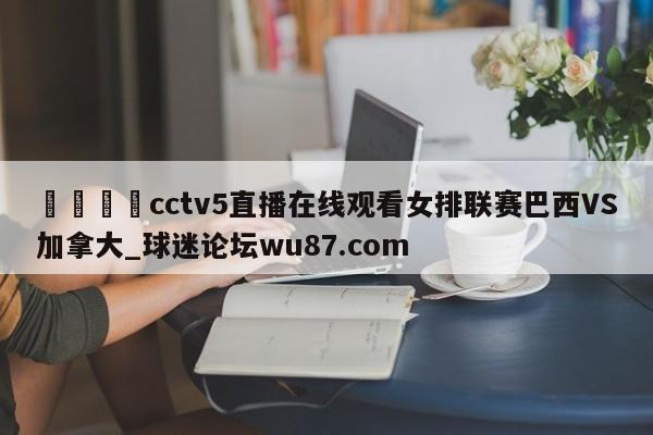 🍢cctv5直播在线观看女排联赛巴西VS加拿大_球迷论坛wu87.com