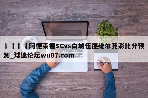 🍢阿德莱德SCvs白城伍德维尔竞彩比分预测_球迷论坛wu87.com