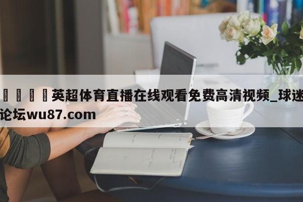 🍢英超体育直播在线观看免费高清视频_球迷论坛wu87.com