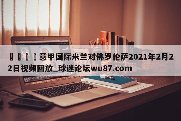 🍢意甲国际米兰对佛罗伦萨2021年2月22日视频回放_球迷论坛wu87.com