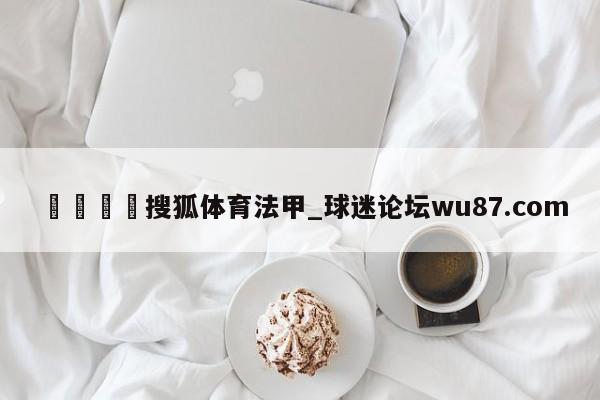 🍢搜狐体育法甲_球迷论坛wu87.com