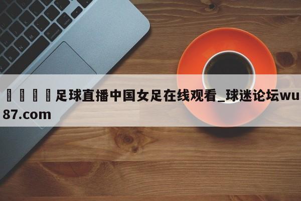 🍢足球直播中国女足在线观看_球迷论坛wu87.com
