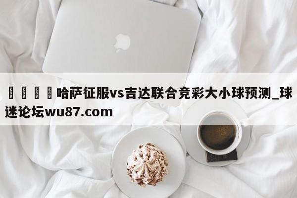 🍢哈萨征服vs吉达联合竞彩大小球预测_球迷论坛wu87.com