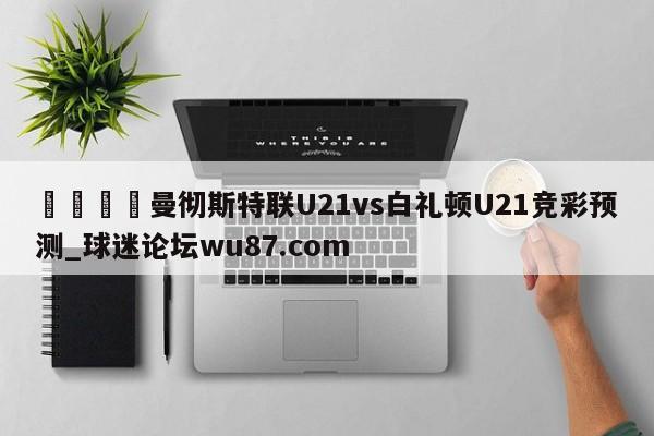 🍢曼彻斯特联U21vs白礼顿U21竞彩预测_球迷论坛wu87.com