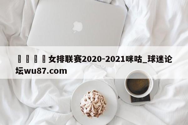 🍢女排联赛2020-2021咪咕_球迷论坛wu87.com